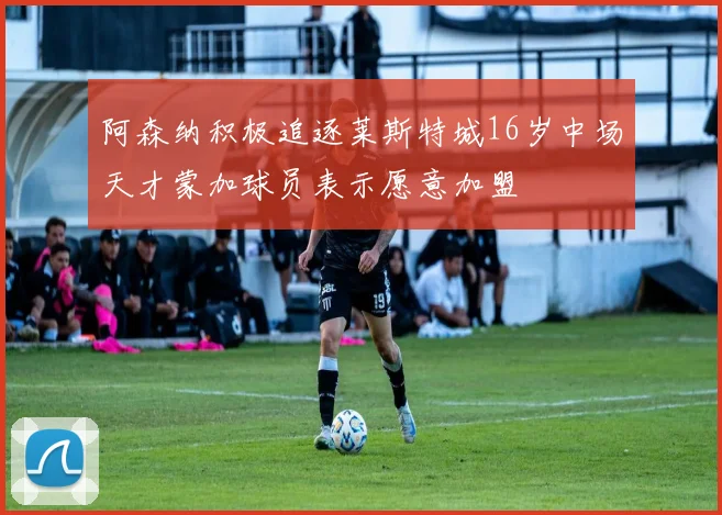 阿森纳积极追逐莱斯特城16岁中场天才蒙加球员表示愿意加盟