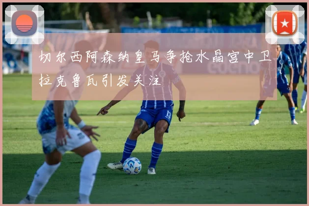 切尔西阿森纳皇马争抢水晶宫中卫拉克鲁瓦引发关注