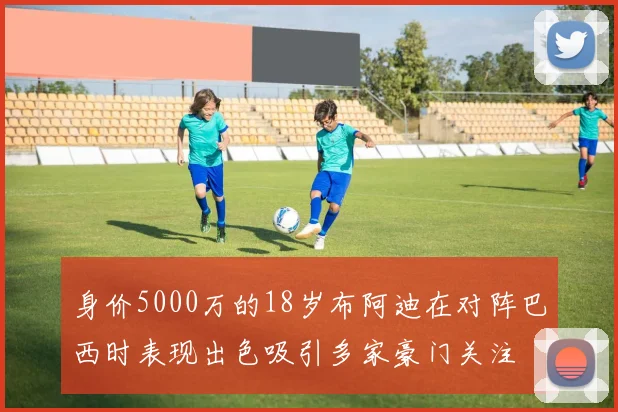 身价5000万的18岁布阿迪在对阵巴西时表现出色吸引多家豪门关注