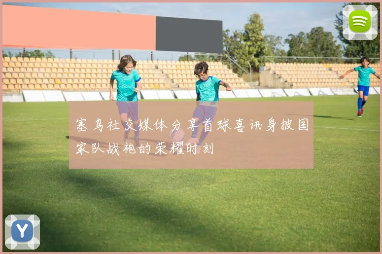 塞鸟社交媒体分享首球喜讯身披国家队战袍的荣耀时刻