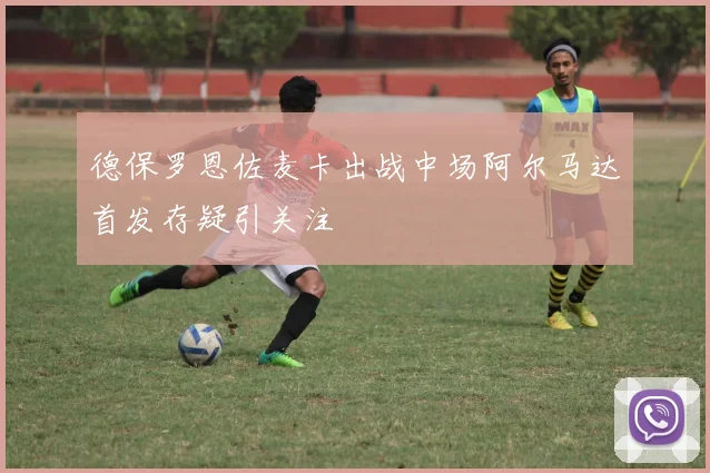 德保罗恩佐麦卡出战中场阿尔马达首发存疑引关注