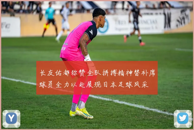 长友佑都称赞全队拼搏精神替补席球员全力以赴展现日本足球风采
