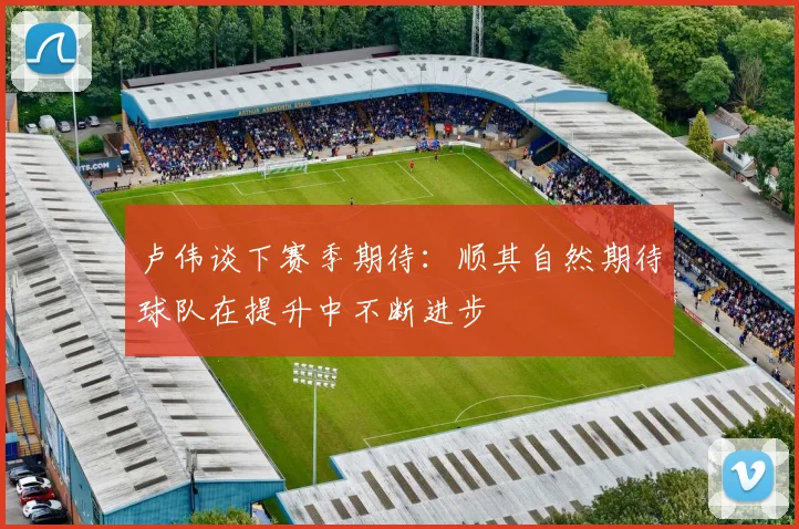 卢伟谈下赛季期待：顺其自然期待球队在提升中不断进步