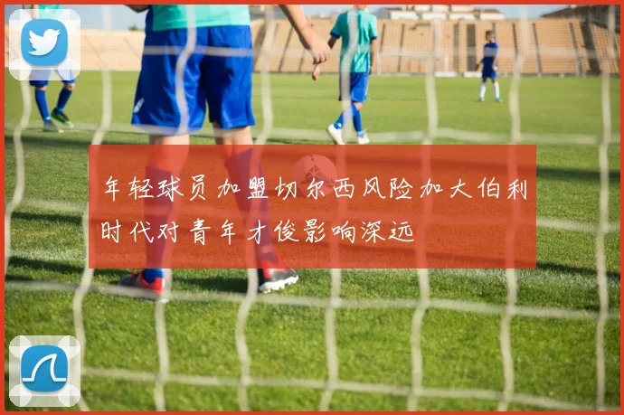 年轻球员加盟切尔西风险加大伯利时代对青年才俊影响深远