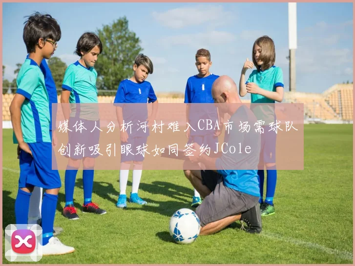 媒体人分析河村难入CBA市场需球队创新吸引眼球如同签约JCole
