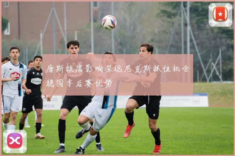 唐斯缺席影响深远尼克斯抓住机会稳固季后赛优势