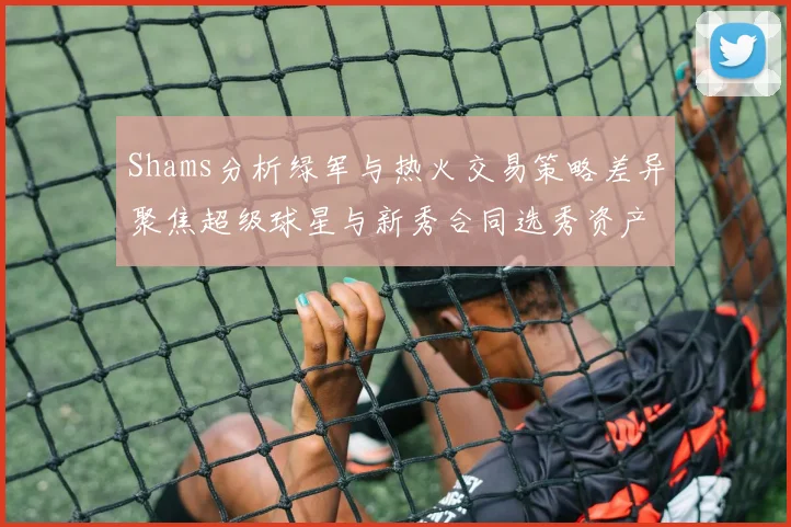 Shams分析绿军与热火交易策略差异聚焦超级球星与新秀合同选秀资产