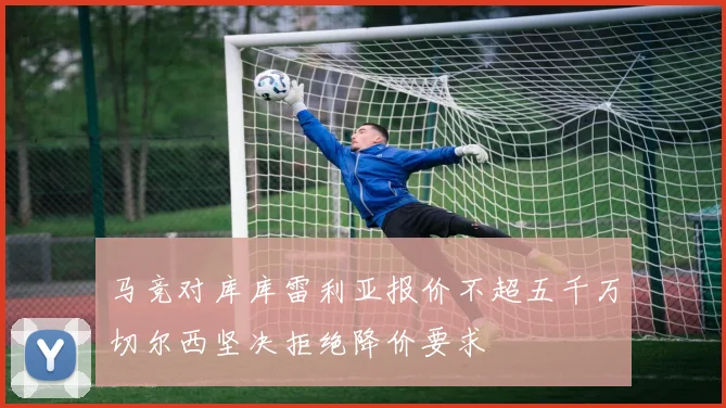 马竞对库库雷利亚报价不超五千万切尔西坚决拒绝降价要求