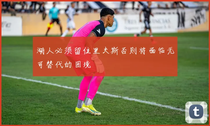 湖人必须留住里夫斯否则将面临无可替代的困境