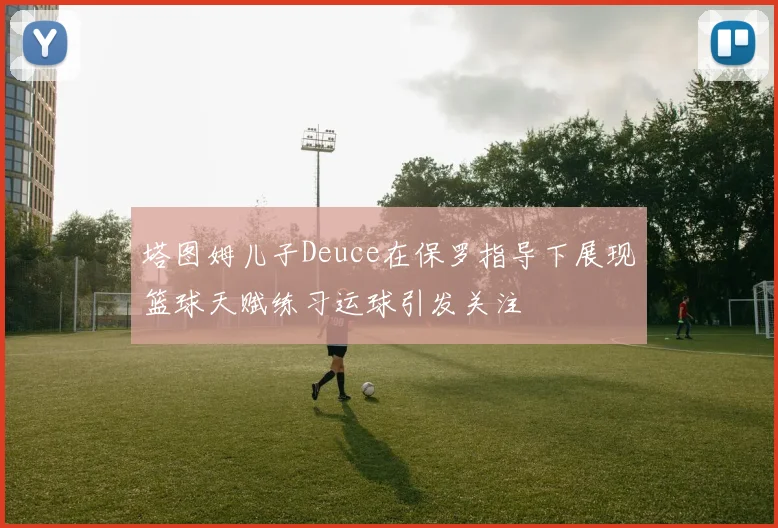 塔图姆儿子Deuce在保罗指导下展现篮球天赋练习运球引发关注
