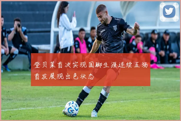 登贝莱首次实现国脚生涯连续五场首发展现出色状态