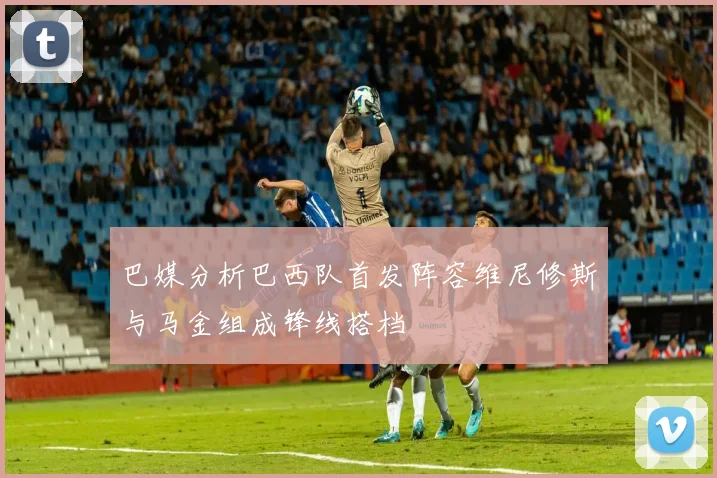 巴媒分析巴西队首发阵容维尼修斯与马金组成锋线搭档