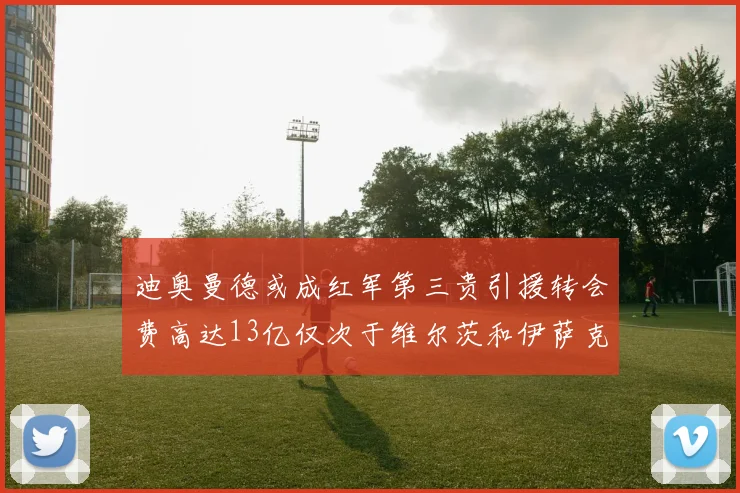 迪奥曼德或成红军第三贵引援转会费高达13亿仅次于维尔茨和伊萨克