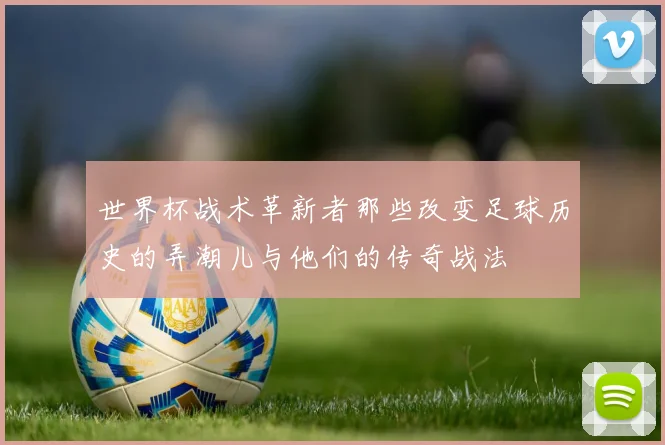世界杯战术革新者那些改变足球历史的弄潮儿与他们的传奇战法