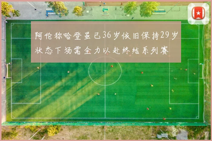 阿伦称哈登虽已36岁依旧保持29岁状态下场需全力以赴终结系列赛