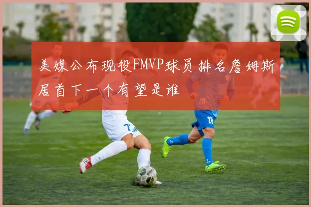 美媒公布现役FMVP球员排名詹姆斯居首下一个有望是谁